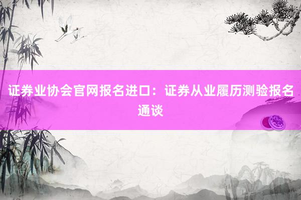 证券业协会官网报名进口：证券从业履历测验报名通谈
