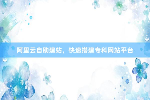 阿里云自助建站，快速搭建专科网站平台