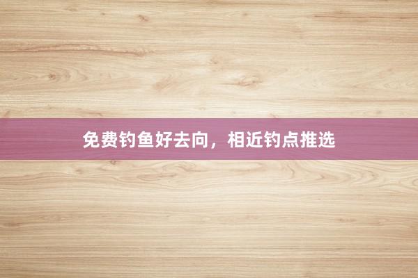 免费钓鱼好去向,相近钓点推选